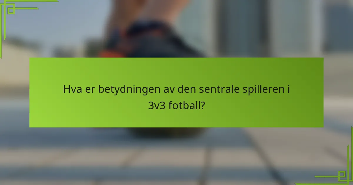 Hva er betydningen av den sentrale spilleren i 3v3 fotball?